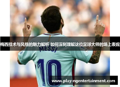 梅西技术与风格的魅力解析 如何深刻理解这位足球大师的场上表现