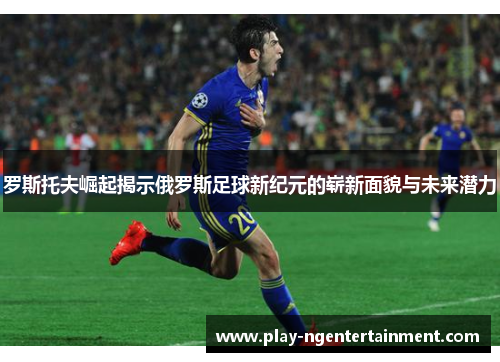 罗斯托夫崛起揭示俄罗斯足球新纪元的崭新面貌与未来潜力