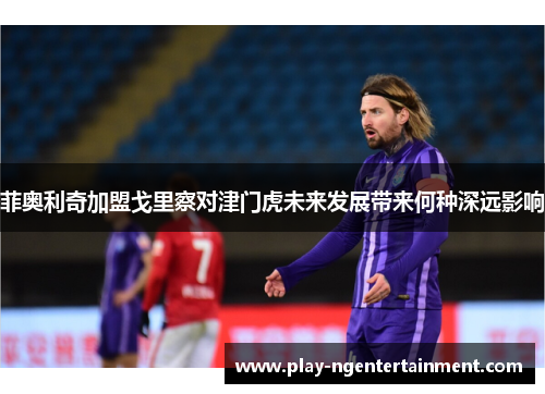 菲奥利奇加盟戈里察对津门虎未来发展带来何种深远影响