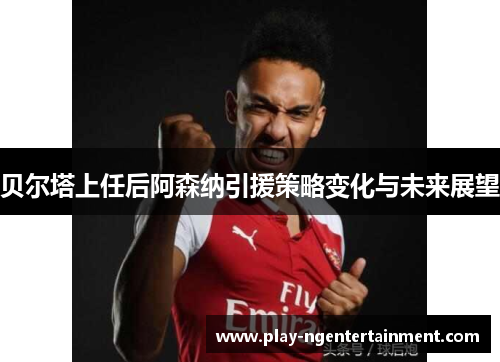贝尔塔上任后阿森纳引援策略变化与未来展望