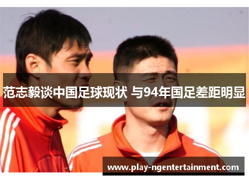 范志毅谈中国足球现状 与94年国足差距明显