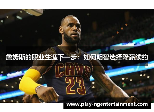 詹姆斯的职业生涯下一步：如何明智选择降薪续约