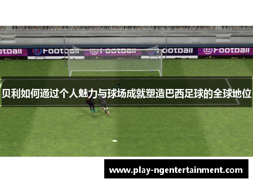 贝利如何通过个人魅力与球场成就塑造巴西足球的全球地位