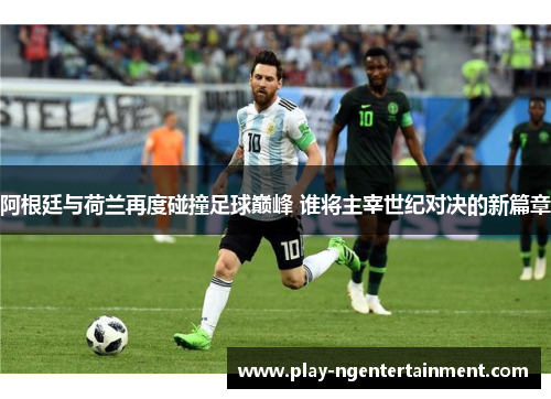 阿根廷与荷兰再度碰撞足球巅峰 谁将主宰世纪对决的新篇章