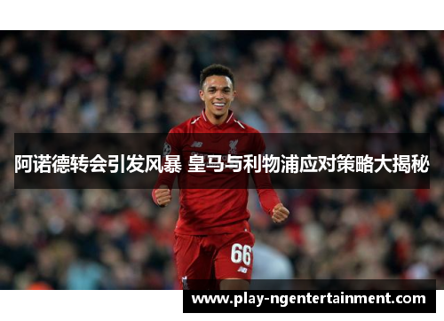 阿诺德转会引发风暴 皇马与利物浦应对策略大揭秘