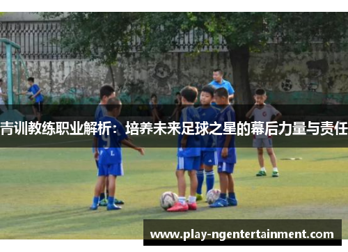 青训教练职业解析：培养未来足球之星的幕后力量与责任